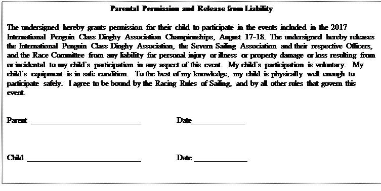 Text Box: Parental Permission and Release from Liability

The undersigned hereby grants permission for their child to participate in the events included in the 2017 International Penguin Class Dinghy Association Championships, August 17-18.  The undersigned hereby releases the International Penguin Class Dinghy Association, the Severn Sailing Association and their respective Officers, and the Race Committee from any liability for personal injury or illness or property damage or loss resulting from or incidental to my child’s participation in any aspect of this event.  My child’s participation is voluntary.  My child’s equipment is in safe condition.  To the best of my knowledge, my child is physically well enough to participate safely.  I agree to be bound by the Racing Rules of Sailing, and by all other rules that govern this event.


Parent	___________________________		Date_____________



Child ____________________________		Date _____________


