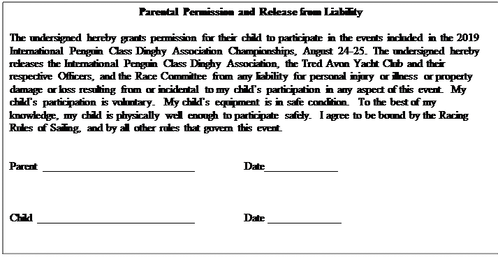 Text Box: Parental Permission and Release from Liability

The undersigned hereby grants permission for their child to participate in the events included in the 2019 International Penguin Class Dinghy Association Championships, August 24-25.  The undersigned hereby releases the International Penguin Class Dinghy Association, the Tred Avon Yacht Club and their respective Officers, and the Race Committee from any liability for personal injury or illness or property damage or loss resulting from or incidental to my child’s participation in any aspect of this event.  My child’s participation is voluntary.  My child’s equipment is in safe condition.  To the best of my knowledge, my child is physically well enough to participate safely.  I agree to be bound by the Racing Rules of Sailing, and by all other rules that govern this event.


Parent	___________________________		Date_____________



Child ____________________________		Date _____________


