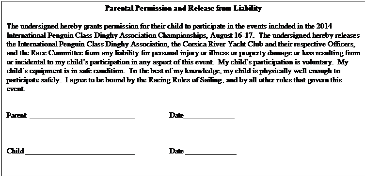 Text Box: Parental Permission and Release from Liability

The undersigned hereby grants permission for their child to participate in the events included in the 2014 International Penguin Class Dinghy Association Championships, August 16-17.  The undersigned hereby releases the International Penguin Class Dinghy Association, the Corsica River Yacht Club and their respective Officers, and the Race Committee from any liability for personal injury or illness or property damage or loss resulting from or incidental to my child�s participation in any aspect of this event.  My child�s participation is voluntary.  My child�s equipment is in safe condition.  To the best of my knowledge, my child is physically well enough to participate safely.  I agree to be bound by the Racing Rules of Sailing, and by all other rules that govern this event.


Parent	___________________________		Date_____________



Child ____________________________		Date _____________


